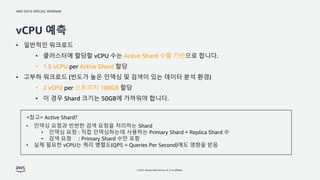 AWS DATA SPECIAL WEBINAR
© 2022, Amazon Web Services, Inc. or its affiliates.
vCPU 예측
• 일반적인 워크로드
• 클러스터에 할당할 vCPU 수는 Active Shard 수를 기반으로 합니다.
• 1.5 vCPU per Active Shard 할당
• 고부하 워크로드 (빈도가 높은 인덱싱 및 검색이 있는 데이터 분석 환경)
• 2 vCPU per 스토리지 100GB 할당
• 이 경우 Shard 크기는 50GB에 가까워야 합니다.
<참고> Active Shard?
• 인덱싱 요청과 빈번한 검색 요청을 처리하는 Shard
• 인덱싱 요청 : 직접 인덱싱하는데 사용하는 Primary Shard + Replica Shard 수
• 검색 요청 : Primary Shard 수만 포함
• 실제 필요한 vCPU는 쿼리 병렬도(QPS = Queries Per Second)에도 영향을 받음
 