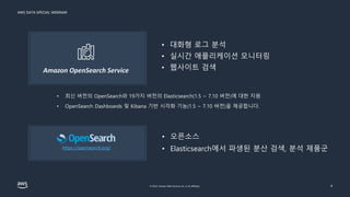 AWS DATA SPECIAL WEBINAR
© 2022, Amazon Web Services, Inc. or its affiliates. 4
Amazon OpenSearch Service
• 대화형 로그 분석
• 실시간 애플리케이션 모니터링
• 웹사이트 검색
• 최신 버전의 OpenSearch와 19가지 버전의 Elasticsearch(1.5 ~ 7.10 버전)에 대한 지원
• OpenSearch Dashboards 및 Kibana 기반 시각화 기능(1.5 ~ 7.10 버전)을 제공합니다.
• 오픈소스
• Elasticsearch에서 파생된 분산 검색, 분석 제품군
https://opensearch.org/
 
