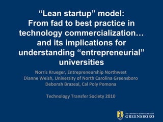 “Lean startup” model:
From fad to best practice in
technology commercialization…
and its implications for
understanding “entrepreneurial”
universities
Norris Krueger, Entrepreneurship Northwest
Dianne Welsh, University of North Carolina Greensboro
Deborah Brazeal, Cal Poly Pomona
Technology Transfer Society 2010
 