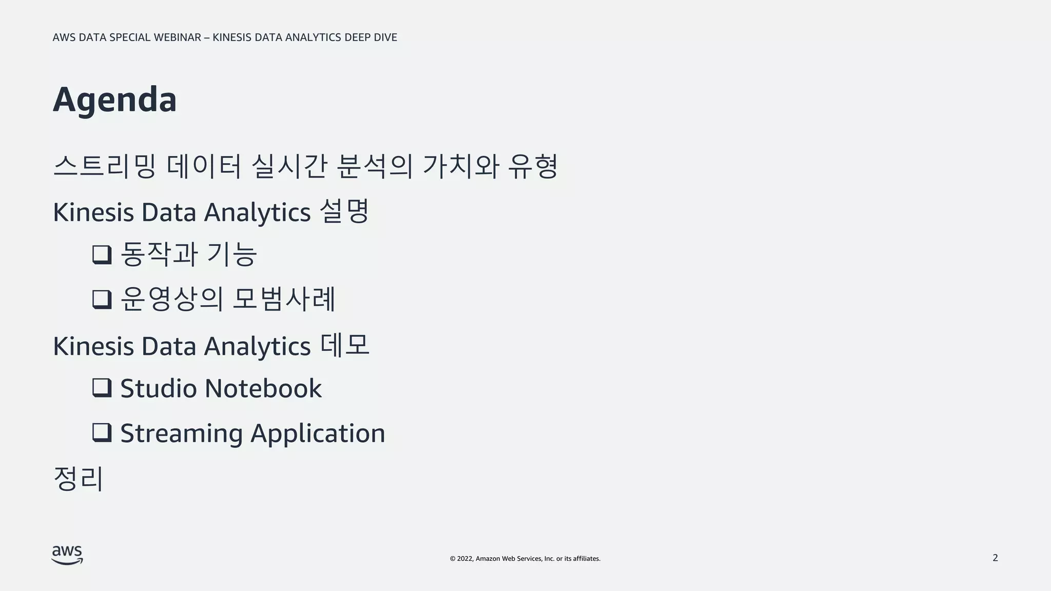 AWS DATA SPECIAL WEBINAR – KINESIS DATA ANALYTICS DEEP DIVE
© 2022, Amazon Web Services, Inc. or its affiliates.
Agenda
스트리밍 데이터 실시간 분석의 가치와 유형
Kinesis Data Analytics 설명
Kinesis Data Analytics 데모
정리
2
❑ 동작과 기능
❑ 운영상의 모범사례
❑ Studio Notebook
❑ Streaming Application
 