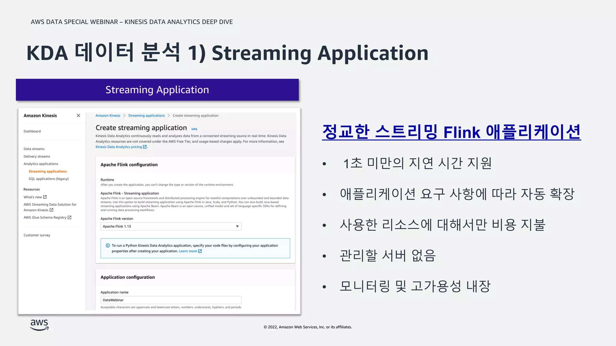 AWS DATA SPECIAL WEBINAR – KINESIS DATA ANALYTICS DEEP DIVE
© 2022, Amazon Web Services, Inc. or its affiliates.
Streaming Application
KDA 데이터 분석 1) Streaming Application
정교한 스트리밍 Flink 애플리케이션
• 1초 미만의 지연 시간 지원
• 애플리케이션 요구 사항에 따라 자동 확장
• 사용한 리소스에 대해서만 비용 지불
• 관리할 서버 없음
• 모니터링 및 고가용성 내장
 