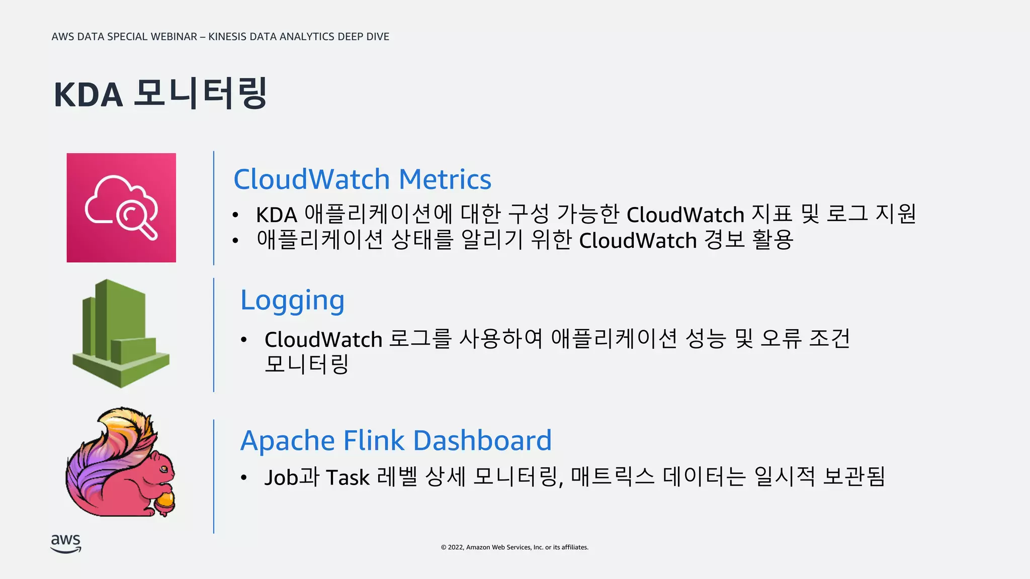 AWS DATA SPECIAL WEBINAR – KINESIS DATA ANALYTICS DEEP DIVE
© 2022, Amazon Web Services, Inc. or its affiliates.
• KDA 애플리케이션에 대한 구성 가능한 CloudWatch 지표 및 로그 지원
• 애플리케이션 상태를 알리기 위한 CloudWatch 경보 활용
CloudWatch Metrics
• CloudWatch 로그를 사용하여 애플리케이션 성능 및 오류 조건
모니터링
Logging
Apache Flink Dashboard
• Job과 Task 레벨 상세 모니터링, 매트릭스 데이터는 일시적 보관됨
KDA 모니터링
 