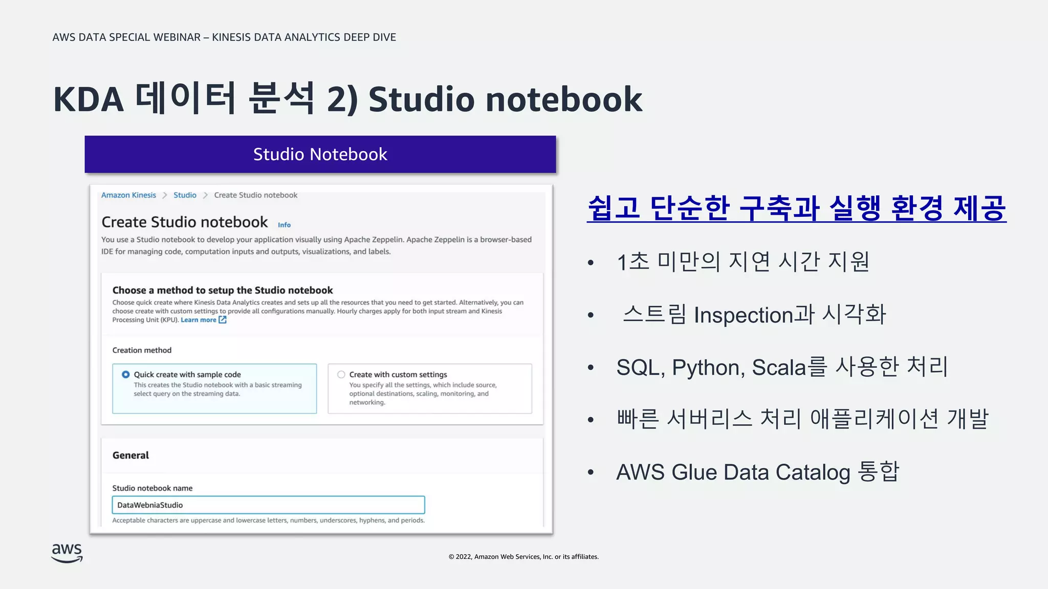AWS DATA SPECIAL WEBINAR – KINESIS DATA ANALYTICS DEEP DIVE
© 2022, Amazon Web Services, Inc. or its affiliates.
Studio Notebook
KDA 데이터 분석 2) Studio notebook
쉽고 단순한 구축과 실행 환경 제공
• 1초 미만의 지연 시간 지원
• 스트림 Inspection과 시각화
• SQL, Python, Scala를 사용한 처리
• 빠른 서버리스 처리 애플리케이션 개발
• AWS Glue Data Catalog 통합
 