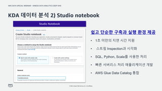 AWS DATA SPECIAL WEBINAR – KINESIS DATA ANALYTICS DEEP DIVE
© 2022, Amazon Web Services, Inc. or its affiliates.
Studio Notebook
KDA 데이터 분석 2) Studio notebook
쉽고 단순한 구축과 실행 환경 제공
• 1초 미만의 지연 시간 지원
• 스트림 Inspection과 시각화
• SQL, Python, Scala를 사용한 처리
• 빠른 서버리스 처리 애플리케이션 개발
• AWS Glue Data Catalog 통합
 