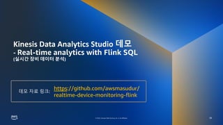 AWS DATA SPECIAL WEBINAR – KINESIS DATA ANALYTICS DEEP DIVE
© 2022, Amazon Web Services, Inc. or its affiliates.
© 2022, Amazon Web Services, Inc. or its affiliates.
Kinesis Data Analytics Studio 데모
- Real-time analytics with Flink SQL
(실시간 장비 데이터 분석)
38
https://github.com/awsmasudur/
realtime-device-monitoring-flink
데모 자료 링크:
 