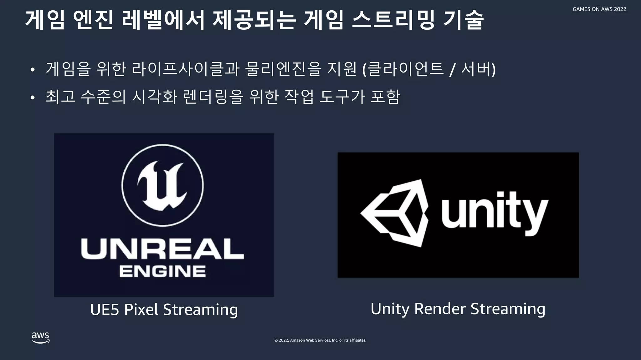 © 2022, Amazon Web Services, Inc. or its affiliates.
GAMES ON AWS 2022
게임 엔진 레벨에서 제공되는 게임 스트리밍 기술
• 게임을 위한 라이프사이클과 물리엔진을 지원 (클라이언트 / 서버)
• 최고 수준의 시각화 렌더링을 위한 작업 도구가 포함
UE5 Pixel Streaming Unity Render Streaming
 