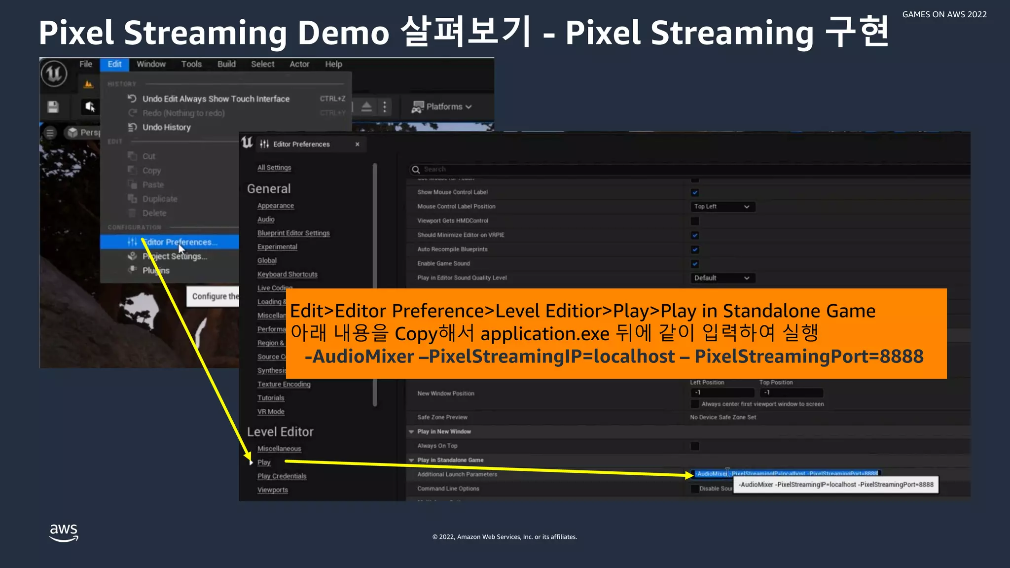 © 2022, Amazon Web Services, Inc. or its affiliates.
GAMES ON AWS 2022
Pixel Streaming Demo 살펴보기 - Pixel Streaming 구현
Edit>Editor Preference>Level Editior>Play>Play in Standalone Game
아래 내용을 Copy해서 application.exe 뒤에 같이 입력하여 실행
-AudioMixer –PixelStreamingIP=localhost – PixelStreamingPort=8888
 