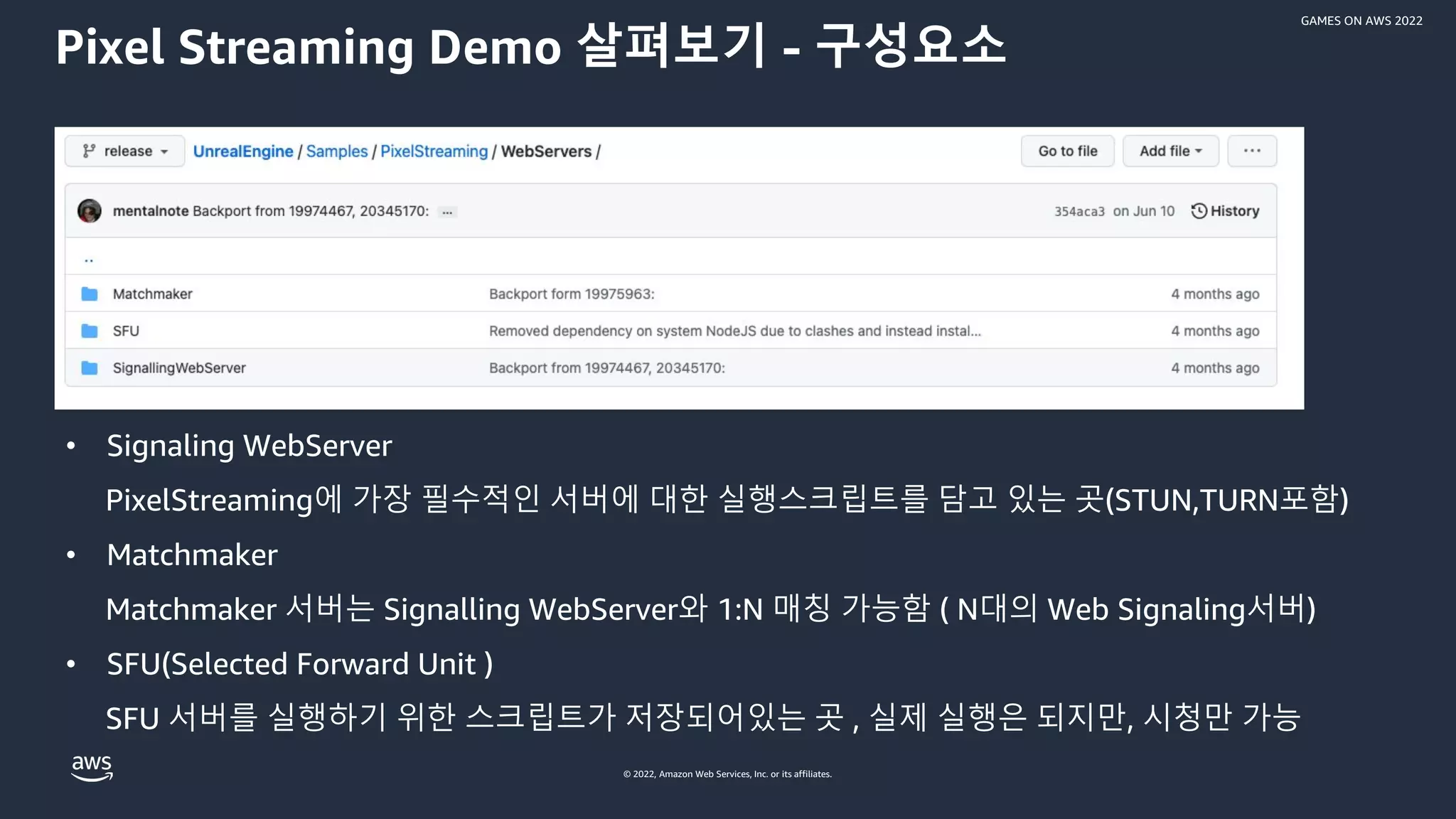 © 2022, Amazon Web Services, Inc. or its affiliates.
GAMES ON AWS 2022
Pixel Streaming Demo 살펴보기 - 구성요소
• Signaling WebServer
PixelStreaming에 가장 필수적인 서버에 대한 실행스크립트를 담고 있는 곳(STUN,TURN포함)
• Matchmaker
Matchmaker 서버는 Signalling WebServer와 1:N 매칭 가능함 ( N대의 Web Signaling서버)
• SFU(Selected Forward Unit )
SFU 서버를 실행하기 위한 스크립트가 저장되어있는 곳 , 실제 실행은 되지만, 시청만 가능
 