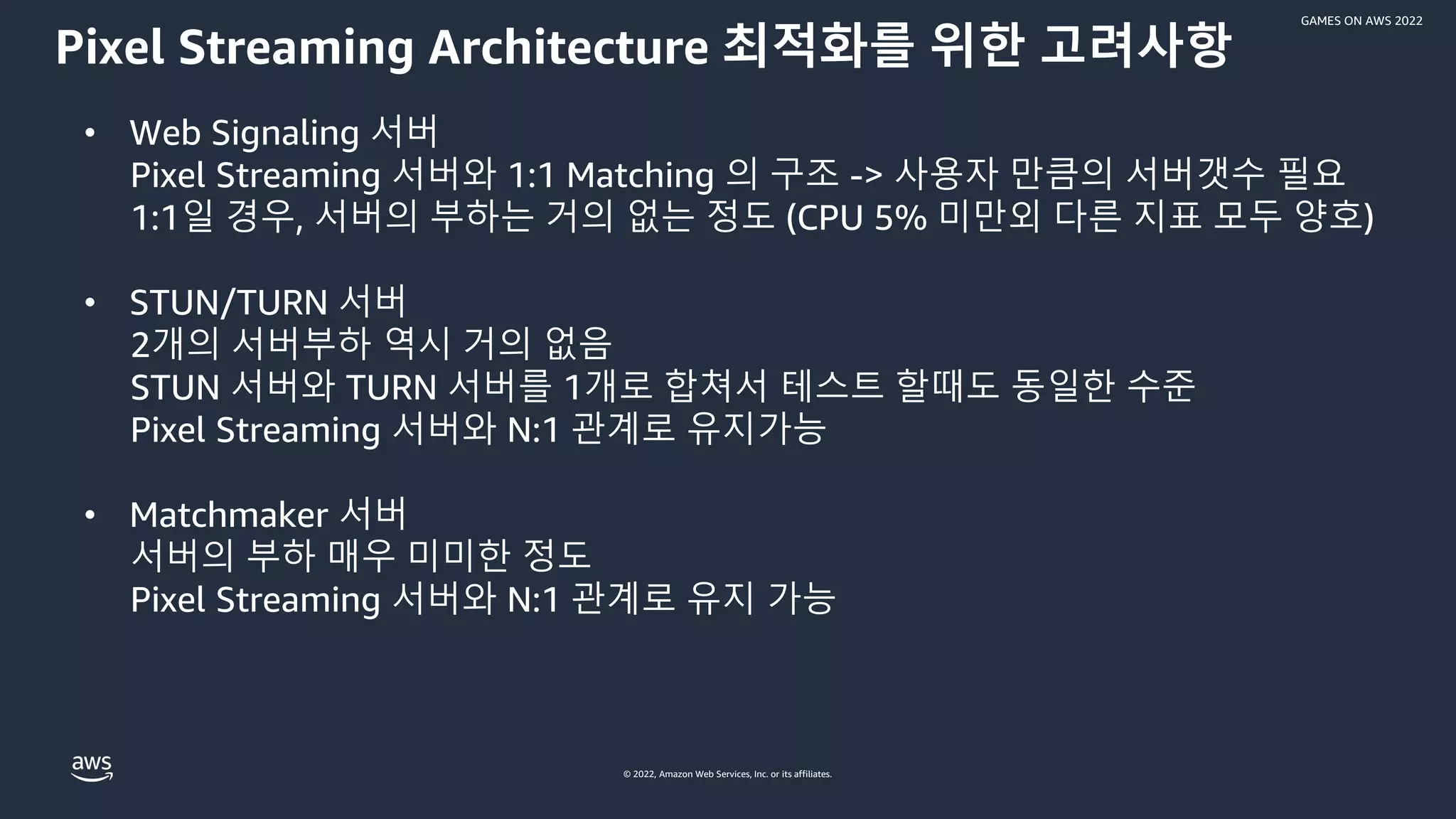 © 2022, Amazon Web Services, Inc. or its affiliates.
GAMES ON AWS 2022
Pixel Streaming Architecture 최적화를 위한 고려사항
• Web Signaling 서버
Pixel Streaming 서버와 1:1 Matching 의 구조 -> 사용자 만큼의 서버갯수 필요
1:1일 경우, 서버의 부하는 거의 없는 정도 (CPU 5% 미만외 다른 지표 모두 양호)
• STUN/TURN 서버
2개의 서버부하 역시 거의 없음
STUN 서버와 TURN 서버를 1개로 합쳐서 테스트 할때도 동일한 수준
Pixel Streaming 서버와 N:1 관계로 유지가능
• Matchmaker 서버
서버의 부하 매우 미미한 정도
Pixel Streaming 서버와 N:1 관계로 유지 가능
 