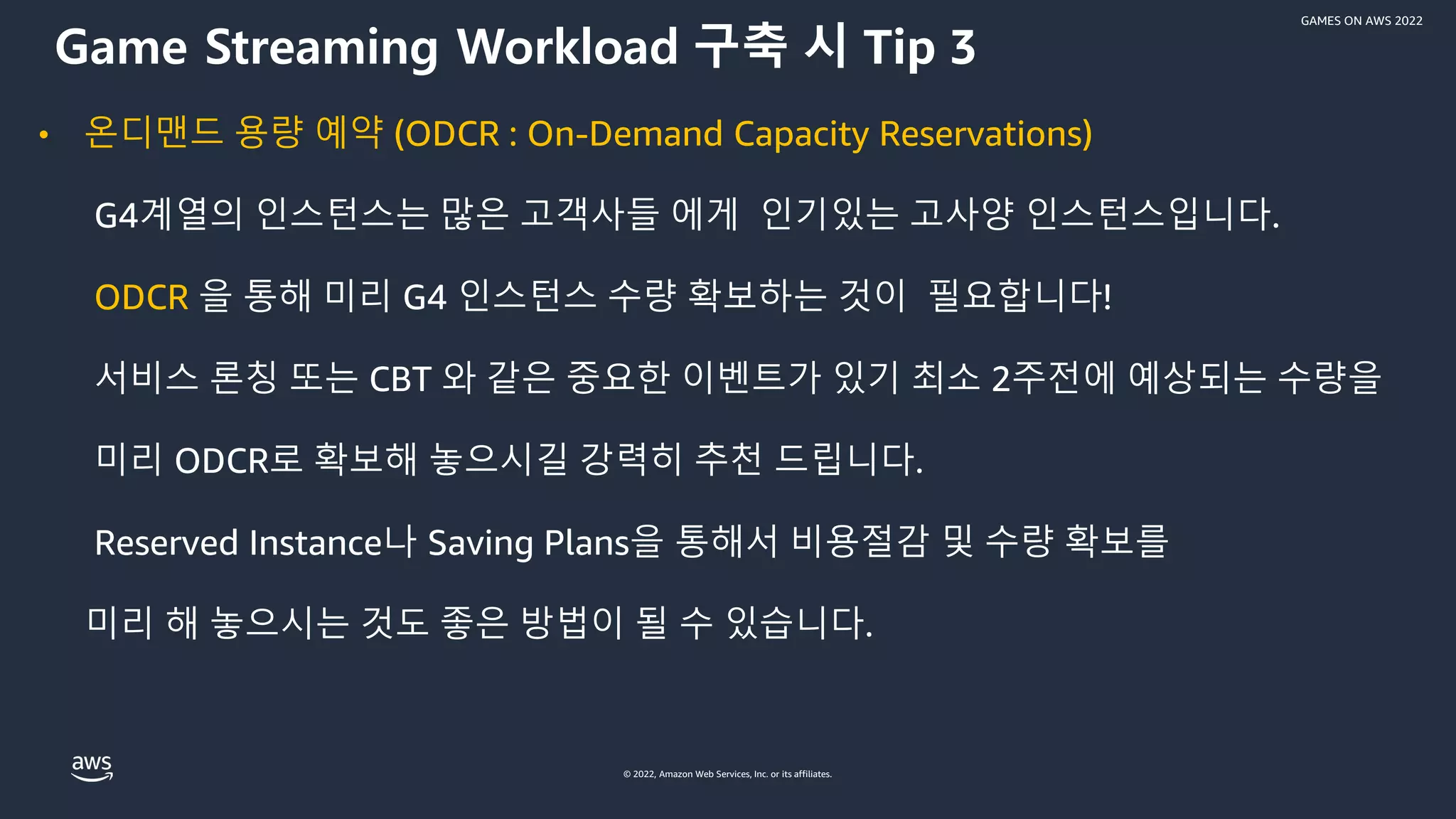 © 2022, Amazon Web Services, Inc. or its affiliates.
GAMES ON AWS 2022
• 온디맨드 용량 예약 (ODCR : On-Demand Capacity Reservations)
G4계열의 인스턴스는 많은 고객사들 에게 인기있는 고사양 인스턴스입니다.
ODCR 을 통해 미리 G4 인스턴스 수량 확보하는 것이 필요합니다!
서비스 론칭 또는 CBT 와 같은 중요한 이벤트가 있기 최소 2주전에 예상되는 수량을
미리 ODCR로 확보해 놓으시길 강력히 추천 드립니다.
Reserved Instance나 Saving Plans을 통해서 비용절감 및 수량 확보를
미리 해 놓으시는 것도 좋은 방법이 될 수 있습니다.
Game Streaming Workload 구축 시 Tip 3
 