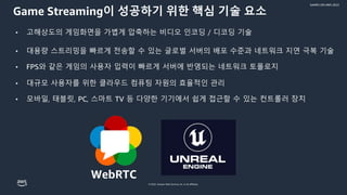 © 2022, Amazon Web Services, Inc. or its affiliates.
GAMES ON AWS 2022
Game Streaming이 성공하기 위한 핵심 기술 요소
• 고해상도의 게임화면을 가볍게 압축하는 비디오 인코딩 / 디코딩 기술
• 대용량 스트리밍을 빠르게 전송할 수 있는 글로벌 서버의 배포 수준과 네트워크 지연 극복 기술
• FPS와 같은 게임의 사용자 입력이 빠르게 서버에 반영되는 네트워크 토폴로지
• 대규모 사용자를 위한 클라우드 컴퓨팅 자원의 효율적인 관리
• 모바일, 태블릿, PC, 스마트 TV 등 다양한 기기에서 쉽게 접근할 수 있는 컨트롤러 장치
WebRTC
 