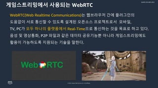 © 2022, Amazon Web Services, Inc. or its affiliates.
GAMES ON AWS 2022
게임스트리밍에서 사용되는 WebRTC
WebRTC(Web Realtime Communications)는 웹브라우저 간에 플러그인의
도움없이 서로 통신할 수 있도록 설계된 오픈소스 프로젝트로서 모바일,
TV, PC가 모두 하나의 플랫폼에서 Real-Time으로 통신하는 것을 목표로 하고 있다.
음성 및 영상통화, P2P 파일과 같은 데이터 공유기능뿐 아니라 게임스트리밍에도
활용이 가능하도록 지원되는 기술을 말한다.
 