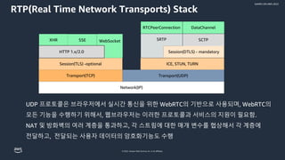 © 2022, Amazon Web Services, Inc. or its affiliates.
GAMES ON AWS 2022
RTP(Real Time Network Transports) Stack
UDP 프로토콜은 브라우저에서 실시간 통신을 위한 WebRTC의 기반으로 사용되며, WebRTC의
모든 기능을 수행하기 위해서, 웹브라우저는 이러한 프로토콜과 서비스의 지원이 필요함.
NAT 및 방화벽의 여러 계층을 통과하고, 각 스트림에 대한 매개 변수를 협상해서 각 계층에
전달하고, 전달되는 사용자 데이터의 암호화기능도 수행
RTCPeerConnection DataChannel
SRTP
Session(DTLS) - mandatory
SCTP
ICE, STUN, TURN
Transport(UDP)
Network(IP)
Transport(TCP)
Session(TLS) -optional
WebSocket
XHR SSE
HTTP 1.x/2.0
 