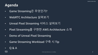 © 2022, Amazon Web Services, Inc. or its affiliates.
GAMES ON AWS 2022
Agenda
• Game Streaming은 무엇인가?
• WebRTC Architecture 살펴보기
• Unreal Pixel Streaming 서비스 살펴보기
• Pixel Streaming를 구현한 AWS Architecture 소개
• Demo of Unreal Pixel Streaming
• Game Streaming Workload 구축 시 Tip
• Q & A
2
 