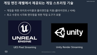 © 2022, Amazon Web Services, Inc. or its affiliates.
GAMES ON AWS 2022
게임 엔진 레벨에서 제공되는 게임 스트리밍 기술
• 게임을 위한 라이프사이클과 물리엔진을 지원 (클라이언트 / 서버)
• 최고 수준의 시각화 렌더링을 위한 작업 도구가 포함
UE5 Pixel Streaming Unity Render Streaming
 