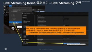 © 2022, Amazon Web Services, Inc. or its affiliates.
GAMES ON AWS 2022
Pixel Streaming Demo 살펴보기 - Pixel Streaming 구현
Edit>Editor Preference>Level Editior>Play>Play in Standalone Game
아래 내용을 Copy해서 application.exe 뒤에 같이 입력하여 실행
-AudioMixer –PixelStreamingIP=localhost – PixelStreamingPort=8888
 