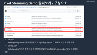 © 2022, Amazon Web Services, Inc. or its affiliates.
GAMES ON AWS 2022
Pixel Streaming Demo 살펴보기 - 구성요소
• cirrus.js
Websignaling Server 의 핵심기능으로 Signaling Server 그 자체로서의 역할을 수행
• config.json
Websignaling서버의 환경구성 파라미터 파일(STUN/TURN/MatchMaker/SFU 구성정보)
 
