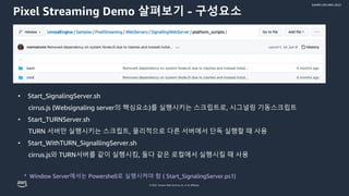 © 2022, Amazon Web Services, Inc. or its affiliates.
GAMES ON AWS 2022
Pixel Streaming Demo 살펴보기 - 구성요소
• Start_SignalingServer.sh
cirrus.js (Websignaling server의 핵심요소)를 실행시키는 스크립트로, 시그널링 기동스크립트
• Start_TURNServer.sh
TURN 서버만 실행시키는 스크립트, 물리적으로 다른 서버에서 단독 실행할 때 사용
• Start_WithTURN_SignallingServer.sh
cirrus.js와 TURN서버를 같이 실행시킴, 둘다 같은 로컬에서 실행시킬 때 사용
* Window Server에서는 Powershell로 실행시켜야 함 ( Start_SignalingServer.ps1)
 