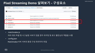 © 2022, Amazon Web Services, Inc. or its affiliates.
GAMES ON AWS 2022
Pixel Streaming Demo 살펴보기 - 구성요소
• matchmaker.js
여러 대의 픽셀 및 시그널링 서버가 있을 경우 라우팅 및 로드 밸런싱의 역할을 수행
• config.json
Matchmaker서버 서버의 환경 구성 파라미터 파일
 