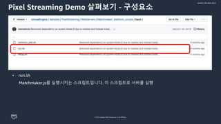 © 2022, Amazon Web Services, Inc. or its affiliates.
GAMES ON AWS 2022
Pixel Streaming Demo 살펴보기 - 구성요소
• run.sh
Matchmaker.js를 실행시키는 스크립트입니다. 이 스크립트로 서버를 실행
 