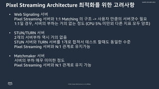© 2022, Amazon Web Services, Inc. or its affiliates.
GAMES ON AWS 2022
Pixel Streaming Architecture 최적화를 위한 고려사항
• Web Signaling 서버
Pixel Streaming 서버와 1:1 Matching 의 구조 -> 사용자 만큼의 서버갯수 필요
1:1일 경우, 서버의 부하는 거의 없는 정도 (CPU 5% 미만외 다른 지표 모두 양호)
• STUN/TURN 서버
2개의 서버부하 역시 거의 없음
STUN 서버와 TURN 서버를 1개로 합쳐서 테스트 할때도 동일한 수준
Pixel Streaming 서버와 N:1 관계로 유지가능
• Matchmaker 서버
서버의 부하 매우 미미한 정도
Pixel Streaming 서버와 N:1 관계로 유지 가능
 