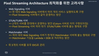 © 2022, Amazon Web Services, Inc. or its affiliates.
GAMES ON AWS 2022
Pixel Streaming Architecture 최적화를 위한 고려사항
• Web Signaling 서버
>> 한 대의 Web Signaling 서버에서 여러 개의 서비스 실행하도록 구현
>> Pixel Streaming 서버에서 같이 운영하는 방안
• STUN/TURN 서버
>> 2개의 서버를 한대에서 운영하는 방안 (Coturn 서버로 이미 구현되어짐)
>> Pixel Streaming 서버 여러 대가 STUN/TURN 서버에 붙는 형태로 구현
• Matchmaker 서버
>> 여러 대의 Web Signaling 서버가 한개의 Matchmaker 서버에 붙는 형태로 구현
>> Matchmaker 기능을 Lambda + DDB 로 처리하는 방안
+ 위 3개의 서버를 모두 EKS로 관리
 