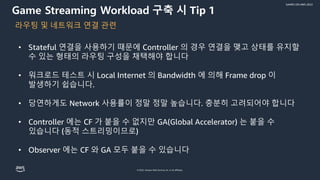 © 2022, Amazon Web Services, Inc. or its affiliates.
GAMES ON AWS 2022
Game Streaming Workload 구축 시 Tip 1
• Stateful 연결을 사용하기 때문에 Controller 의 경우 연결을 맺고 상태를 유지할
수 있는 형태의 라우팅 구성을 채택해야 합니다
• 워크로드 테스트 시 Local Internet 의 Bandwidth 에 의해 Frame drop 이
발생하기 쉽습니다.
• 당연하게도 Network 사용률이 정말 정말 높습니다. 충분히 고려되어야 합니다
• Controller 에는 CF 가 붙을 수 없지만 GA(Global Accelerator) 는 붙을 수
있습니다 (동적 스트리밍이므로)
• Observer 에는 CF 와 GA 모두 붙을 수 있습니다
라우팅 및 네트워크 연결 관련
 