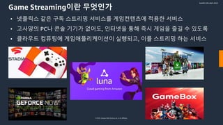 © 2022, Amazon Web Services, Inc. or its affiliates.
GAMES ON AWS 2022
Game Streaming이란 무엇인가
• 넷플릭스 같은 구독 스트리밍 서비스를 게임컨텐츠에 적용한 서비스
• 고사양의 PC나 콘솔 기기가 없어도, 인터넷을 통해 즉시 게임을 즐길 수 있도록
• 클라우드 컴퓨팅에 게임애플리케이션이 실행되고, 이를 스트리밍 하는 서비스
 