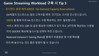© 2022, Amazon Web Services, Inc. or its affiliates.
GAMES ON AWS 2022
• 온디맨드 용량 예약 (ODCR : On-Demand Capacity Reservations)
G4계열의 인스턴스는 많은 고객사들 에게 인기있는 고사양 인스턴스입니다.
ODCR 을 통해 미리 G4 인스턴스 수량 확보하는 것이 필요합니다!
서비스 론칭 또는 CBT 와 같은 중요한 이벤트가 있기 최소 2주전에 예상되는 수량을
미리 ODCR로 확보해 놓으시길 강력히 추천 드립니다.
Reserved Instance나 Saving Plans을 통해서 비용절감 및 수량 확보를
미리 해 놓으시는 것도 좋은 방법이 될 수 있습니다.
Game Streaming Workload 구축 시 Tip 3
 