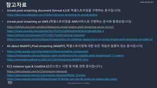 © 2022, Amazon Web Services, Inc. or its affiliates.
GAMES ON AWS 2022
참고자료
• Unreal pixel streaming document (Unreal 4,5로 픽셀스트리밍을 구현하는 문서입니다)
https://docs.unrealengine.com/5.0/en-US/pixel-streaming-in-unreal-engine
• Unreal pixel streaming on AWS (픽셀스트리밍을 AWS서비스로 구현하는 문서와 동영상입니다)
https://github.com/aws-samples/deploying-unreal-engine-pixel-streaming-server-on-ec2
https://www.youtube.com/playlist?list=PLOYtv5sEWAuPzqVKfwIAiJqRsqBCd6K-a
https://github.com/stevensu1977/UE4-PixelStreaming-Container
https://aws.amazon.com/cn/blogs/china/practice-of-container-deployment-of-unreal-engine-pixel-streaming-on-g4dn-ii/
• All about WebRTC,Pixel streaming (WebRTC,픽셀스트리밍에 대한 모든 개념과 설명이 있는 문서입니다)
• https://sites.google.com/site/webrtc/reference/webrtc-components
https://tensorworks.com.au/blog/an-open-architecture-for-scalable-pixel-streaming/#111-webrtc
https://wormwlrm.github.io/2021/01/24/Introducing-WebRTC.html
• EC2 Instance type & Cost(G4,G5인스턴스 사양 및 비용 관련 문서입니다 )
https://aws.amazon.com/ec2/pricing/on-demand/
https://aws.amazon.com/ec2/pricing/on-demand/#Data_Transfer
https://aws.amazon.com/ko/blogs/korea/10-things-you-can-do-today-to-reduce-aws-costs/
 