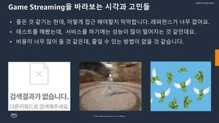 © 2022, Amazon Web Services, Inc. or its affiliates.
GAMES ON AWS 2022
Game Streaming을 바라보는 시각과 고민들
• 좋은 것 같기는 한데, 어떻게 접근 해야할지 막막합니다. 레퍼런스가 너무 없어요.
• 테스트를 해봤는데, 서비스를 하기에는 성능이 많이 떨어지는 것 같던데요.
• 비용이 너무 많이 들 것 같은데, 줄일 수 있는 방법이 없을 것 같습니다.
 