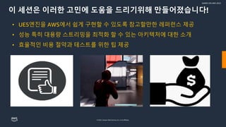 © 2022, Amazon Web Services, Inc. or its affiliates.
GAMES ON AWS 2022
이 세션은 이러한 고민에 도움을 드리기위해 만들어졌습니다!
• UE5엔진을 AWS에서 쉽게 구현할 수 있도록 참고할만한 레퍼런스 제공
• 성능 특히 대용량 스트리밍을 최적화 할 수 있는 아키텍처에 대한 소개
• 효율적인 비용 절약과 테스트를 위한 팁 제공
 