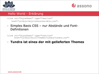 Hello World - Erklärung
<link rel="StyleSheet" type="text/css"
    href="js/dojo/dojo/resources/dojo.css">

- Simples Basis CSS – nur Abstände und Font-
  Definitionen
<link rel="StyleSheet" type="text/css"
      href="js/dojo/dijit/themes/tundra/tundra.css">

- Tundra ist eines der mit gelieferten Themes




www.assono.de
 