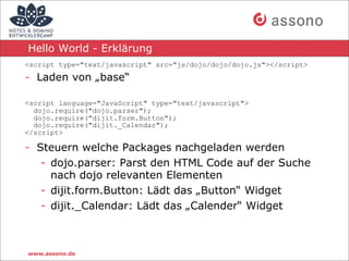 Hello World - Erklärung
<script type="text/javascript" src="js/dojo/dojo/dojo.js"></script>

- Laden von „base“

<script language="JavaScript" type="text/javascript">
  dojo.require("dojo.parser");
  dojo.require("dijit.form.Button");
  dojo.require("dijit._Calendar");
</script>

- Steuern welche Packages nachgeladen werden
   - dojo.parser: Parst den HTML Code auf der Suche
     nach dojo relevanten Elementen
   - dijit.form.Button: Lädt das „Button“ Widget
   - dijit._Calendar: Lädt das „Calender“ Widget



www.assono.de
 