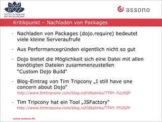 Kritikpunkt – Nachladen von Packages

- Nachladen von Packages (dojo.require) bedeutet
  viele kleine Serveraufrufe

- Aus Performancegründen eigentlich nicht so gut

- Dojo bietet die Möglichkeit sich eine Datei mit allen
  benötigten Dateien zusammenzustellen
  “Custom Dojo Build“

- Blog-Eintrag von Tim Tripcony „I still have one
  concern about Dojo“
  http://www.timtripcony.com/blog.nsf/d6plinks/TTRY-7LLHQP

- Tim Tripcony hat ein Tool „JSFactory“
  http://www.timtripcony.com/blog.nsf/d6plinks/TTRY-7FUSZF

www.assono.de
 