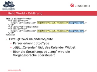 Hello World - Erklärung
<table border="0"><tr>
  <td valign="top">
    <input id="calEnglish" dojoType="dijit._Calendar" lang="en-us" />
  </td>
  <td width="25">&nbsp;</td>
  <td valign="top"
    <input id="calChinese" dojoType="dijit._Calendar" lang="zh-cn" />
  </td>
</table>

- Erzeugt zwei Kalenderobjekte
   - Parser erkennt dojoType
   - „dijit._Calendar“ lädt das Kalender Widget
   - über die Sprachangabe „lang“ wird die
     Vorgabesprache übersteuert



 www.assono.de
 