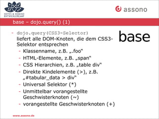 base – dojo.query() (1)

- dojo.query(CSS3-Selector)
  liefert alle DOM-Knoten, die dem CSS3-
  Selektor entsprechen
   - Klassenname, z.B. „.foo“
   - HTML-Elemente, z.B. „span“
   - CSS Hierarchien, z.B. „table div“
   - Direkte Kindelemente (>), z.B.
     „#tabular_data > div“
   - Universal Selektor (*)
   - Unmittelbar vorangestellte
     Geschwisterknoten (~)
   - vorangestellte Geschwisterknoten (+)

www.assono.de
 