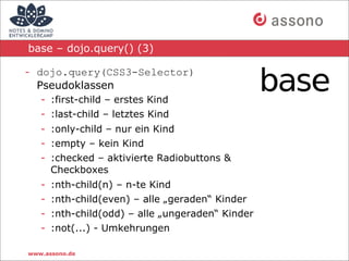base – dojo.query() (3)

- dojo.query(CSS3-Selector)
  Pseudoklassen
   - :first-child – erstes Kind
   - :last-child – letztes Kind
   - :only-child – nur ein Kind
   - :empty – kein Kind
   - :checked – aktivierte Radiobuttons &
     Checkboxes
   -   :nth-child(n) – n-te Kind
   -   :nth-child(even) – alle „geraden“ Kinder
   -   :nth-child(odd) – alle „ungeraden“ Kinder
   -   :not(...) - Umkehrungen

www.assono.de
 
