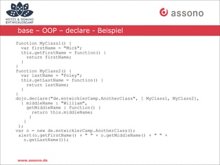 base – OOP – declare - Beispiel
function MyClass1() {
   var firstName = "Mick";
   this.getFirstName = function() {
       return firstName;
   }
}
function MyClass2() {
   var lastName = "Foley";
   this.getLastName = function() {
       return lastName;
   }
}
dojo.declare("de.entwicklerCamp.AnotherClass", [ MyClass1, MyClass2],
   { middleName : "William",
       getMiddleName : function() {
          return this.middleName;
        }
     }
  );
var o = new de.entwicklerCamp.AnotherClass();
  alert(o.getFirstName() + " " + o.getMiddleName() + " " +
     o.getLastName());



www.assono.de
 