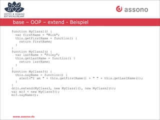 base – OOP – extend - Beispiel
function MyClass1() {
  var firstName = "Mick";
  this.getFirstName = function() {
    return firstName;
  }
}
function MyClass2() {
  var lastName = "Foley";
  this.getLastName = function() {
    return lastName;
  }
}
function MyClass3() {
  this.sayName = function() {
    alert("I am " + this.getFirstName() + " " + this.getLastName());
  }
}
dojo.extend(MyClass3, new MyClass1(), new MyClass2());
var mc3 = new MyClass3();
mc3.sayName();




www.assono.de
 