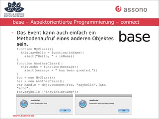 base – Aspektorientierte Programmierung – connect

- Das Event kann auch einfach ein
  Methodenaufruf eines anderen Objektes
  sein.
  function MyClass(){
    this.sayHello = function(inName){
      alert("Hello, " + inName)}
  }
  function AnotherClass(){
    this.echo = function(message){
      alert(message + " has been greeted.")}
  }
  foo = new MyClass();
  bar = new AnotherClass();
  var handle = dojo.connect(foo, "sayHello", bar,
  "echo");
  foo.sayHello ("EntwicklerCamp");




www.assono.de
 