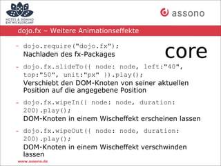 dojo.fx – Weitere Animationseffekte

- dojo.require("dojo.fx");
  Nachladen des fx-Packages
- dojo.fx.slideTo({ node: node, left:"40",
  top:"50", unit:"px" }).play();
  Verschiebt den DOM-Knoten von seiner aktuellen
  Position auf die angegebene Position
- dojo.fx.wipeIn({ node: node, duration:
  200).play();
  DOM-Knoten in einem Wischeffekt erscheinen lassen
- dojo.fx.wipeOut({ node: node, duration:
  200).play();
  DOM-Knoten in einem Wischeffekt verschwinden
  lassen
www.assono.de
 