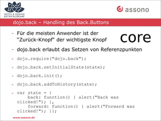 dojo.back – Handling des Back.Buttons

- Für die meisten Anwender ist der
  “Zurück-Knopf“ der wichtigste Knopf

- dojo.back erlaubt das Setzen von Referenzpunkten
- dojo.require("dojo.back");
- dojo.back.setInitialState(state);
- dojo.back.init();
- dojo.back.addToHistory(state);
- var state = {
      back: function() { alert("Back was
  clicked!"); },
      forward: function() { alert("Forward was
  clicked!"); }};
www.assono.de
 