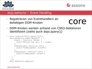 dojo.behavior – Event Handling

- Registrieren von Eventhandlern an
  beliebigen DOM-Knoten

- DOM-Knoten werden anhand von CSS3-Selektoren
  identifiziert (siehe auch dojo.query())
-   dojo.require("dojo.behavior");
    dojo.behavior.add({"#myDiv" : {
         found : function (elem) {
            alert("Found the div: " + elem);
         },
         onmouseover: function (evt) {
            alert("onMouseOver fired");
         },
         onmouseout: function (evt) {
            alert("onMouseOut fired");
         }
      }
     });
    dojo.behavior.apply();


www.assono.de
 