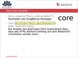 dojo.dnd.movable

- dojo.require("dojo.dnd.movable");
  Nachladen des Drag&Drop-Packages
- <div dojoType="dojo.dnd.Moveable">
  Some Content</div>
  Die Angabe des dojoTypes führt automatisch dazu,
  dass das HTML-Element beliebig auf dem Bildschirm
  verschoben werden kann.




www.assono.de
 
