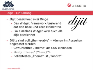 dijit - Einführung

- Dijit bezeichnet zwei Dinge
  - Das Widget Framework basierend
     auf den base und core Elementen
  - Ein einzelnes Widget wird auch als
     dijit bezeichnet

- Dijits sind voll „theme-able“ - können im Aussehen
  angepasst werden
   - Gewünschtes „Theme“ als CSS einbinden
   - <body class=“{Theme}“>
   - Beliebtestes „Theme“ ist „Tundra“



www.assono.de
 
