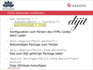 Dijits deklarativ einbinden

- var djConfig = {
     baseScriptUri : "js/dojo/",
     parseOnLoad : true
  };
  Konfiguration zum Parsen des HTML-Codes
  beim Laden
- dojo.require("dojo.parser");
  Notwendiges Package zum Parsen
- dojo.require("dijit.form.Button");
  Das zum dijit gehörige Package laden
- <button dojoType="dijit.form.Button">ok</
  button>
  Dojo Attribute hinzufügen
www.assono.de
 