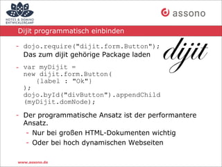 Dijit programmatisch einbinden

- dojo.require("dijit.form.Button");
  Das zum dijit gehörige Package laden
- var myDijit =
  new dijit.form.Button(
     {label : "Ok"}
  );
  dojo.byId("divButton").appendChild
  (myDijit.domNode);

- Der programmatische Ansatz ist der performantere
  Ansatz.
   - Nur bei großen HTML-Dokumenten wichtig
   - Oder bei hoch dynamischen Webseiten

www.assono.de
 