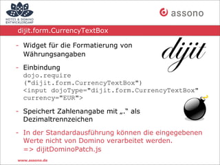 dijit.form.CurrencyTextBox

- Widget für die Formatierung von
  Währungsangaben

- Einbindung
  dojo.require
  ("dijit.form.CurrencyTextBox")
  <input dojoType="dijit.form.CurrencyTextBox"
  currency="EUR">

- Speichert Zahlenangabe mit „.“ als
  Dezimaltrennzeichen

- In der Standardausführung können die eingegebenen
  Werte nicht von Domino verarbeitet werden.
  => dijitDominoPatch.js
www.assono.de
 