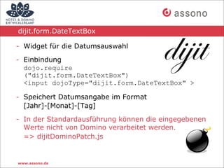dijit.form.DateTextBox

- Widget für die Datumsauswahl

- Einbindung
  dojo.require
  ("dijit.form.DateTextBox")
  <input dojoType="dijit.form.DateTextBox" >

- Speichert Datumsangabe im Format
  [Jahr]-[Monat]-[Tag]

- In der Standardausführung können die eingegebenen
  Werte nicht von Domino verarbeitet werden.
  => dijitDominoPatch.js


www.assono.de
 